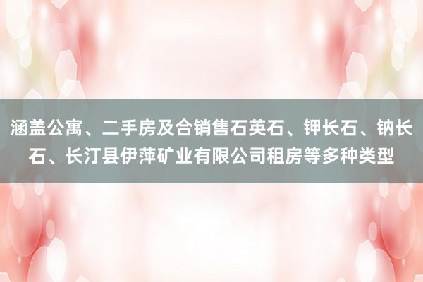 涵盖公寓、二手房及合销售石英石、钾长石、钠长石、长汀县伊萍矿业有限公司租房等多种类型