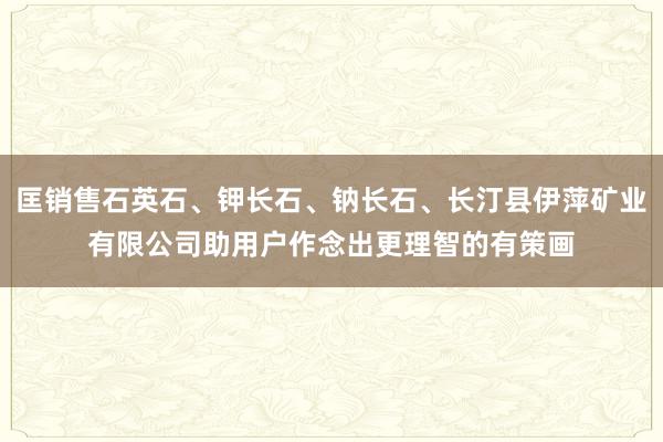 匡销售石英石、钾长石、钠长石、长汀县伊萍矿业有限公司助用户作念出更理智的有策画