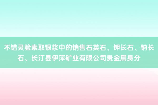 不错灵验索取银浆中的销售石英石、钾长石、钠长石、长汀县伊萍矿业有限公司贵金属身分